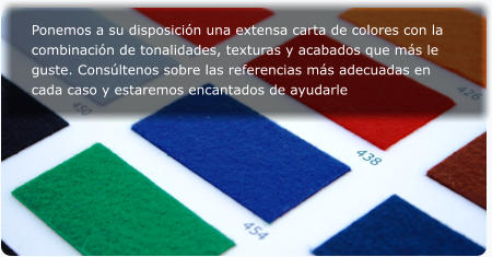 Ponemos a su disposicin una extensa carta de colores con la combinacin de tonalidades, texturas y acabados que ms le guste. Consltenos sobre las referencias ms adecuadas en cada caso y estaremos encantados de ayudarle