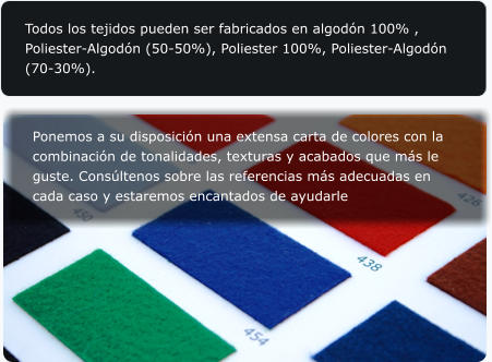 Todos los tejidos pueden ser fabricados en algodn 100% , Poliester-Algodn (50-50%), Poliester 100%, Poliester-Algodn (70-30%).  Ponemos a su disposicin una extensa carta de colores con la combinacin de tonalidades, texturas y acabados que ms le guste. Consltenos sobre las referencias ms adecuadas en cada caso y estaremos encantados de ayudarle