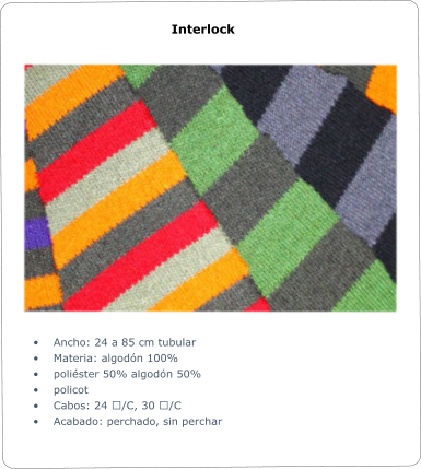 	Ancho: 24 a 85 cm tubular 	Materia: algodn 100% 	polister 50% algodn 50% 	policot 	Cabos: 24 ʹ/C, 30 ʹ/C 	Acabado: perchado, sin perchar Interlock